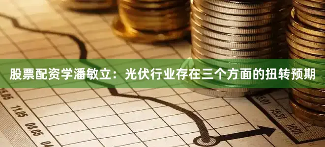 股票配资学潘敏立：光伏行业存在三个方面的扭转预期