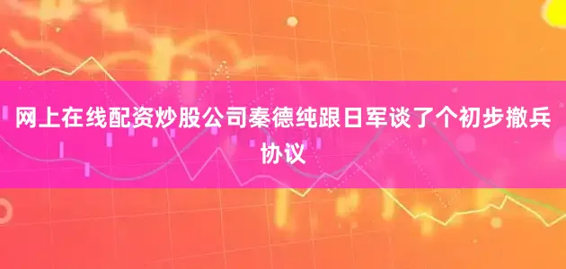 网上在线配资炒股公司秦德纯跟日军谈了个初步撤兵协议